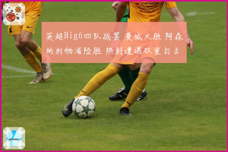 英超Big6四队战罢 曼城大胜 阿森纳利物浦险胜 热刺遭遇双重打击