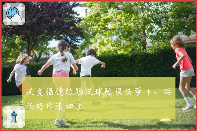 皮克福德怒踢皮球险误伤萨卡，廷伯怒斥遭回击