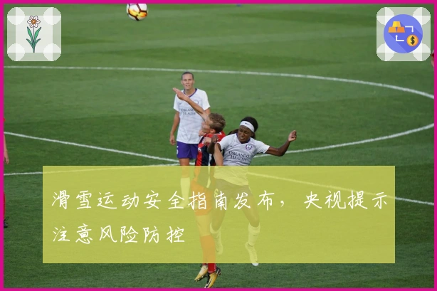 滑雪运动安全指南发布，央视提示注意风险防控