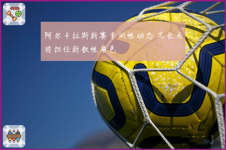 阿尔卡拉斯新赛季训练动态 兄长或将担任新教练角色